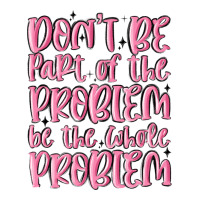don't be part of the problem be the whole problem | Teevron