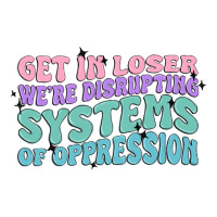 get in loser we're disrupting systems of oppressio | Teevron